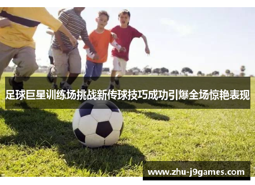 足球巨星训练场挑战新传球技巧成功引爆全场惊艳表现