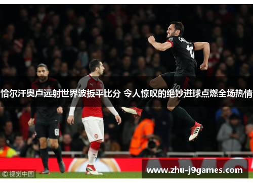 恰尔汗奥卢远射世界波扳平比分 令人惊叹的绝妙进球点燃全场热情 恰尔汗奥卢远射世界波扳平比分 令人惊叹的绝妙进球点燃全场热情