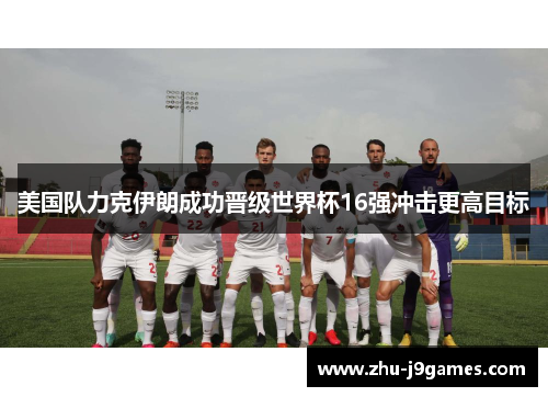 美国队力克伊朗成功晋级世界杯16强冲击更高目标