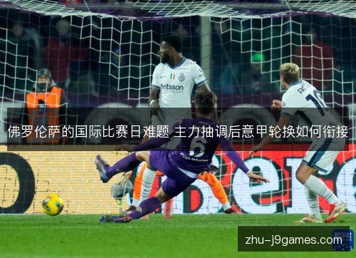 佛罗伦萨的国际比赛日难题 主力抽调后意甲轮换如何衔接 佛罗伦萨的国际比赛日难题 主力抽调后意甲轮换如何衔接